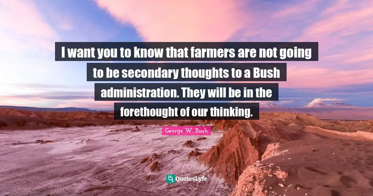Forethought Quotes: "I want you to know that farmers are not going to be secondary thoughts to a Bush administration. They will be in the forethought of our thinking."