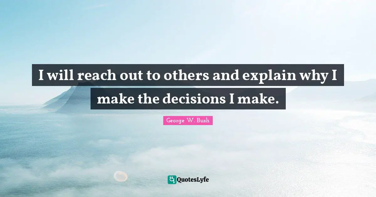 I will reach out to others and explain why I make the decisions I make.