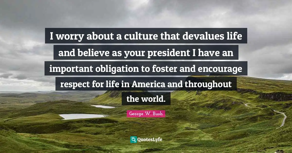I worry about a culture that devalues life and believe as your president I have an important obligation to foster and encourage respect for life in America and throughout the world.
