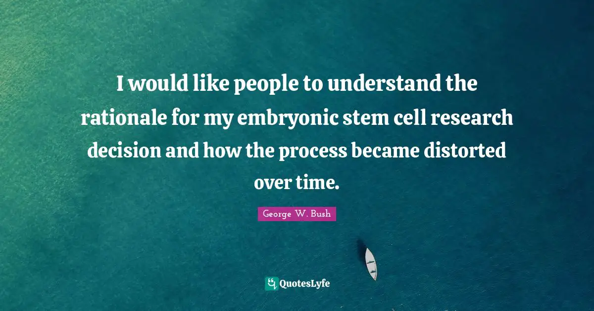 I would like people to understand the rationale for my embryonic stem cell research decision and how the process became distorted over time.