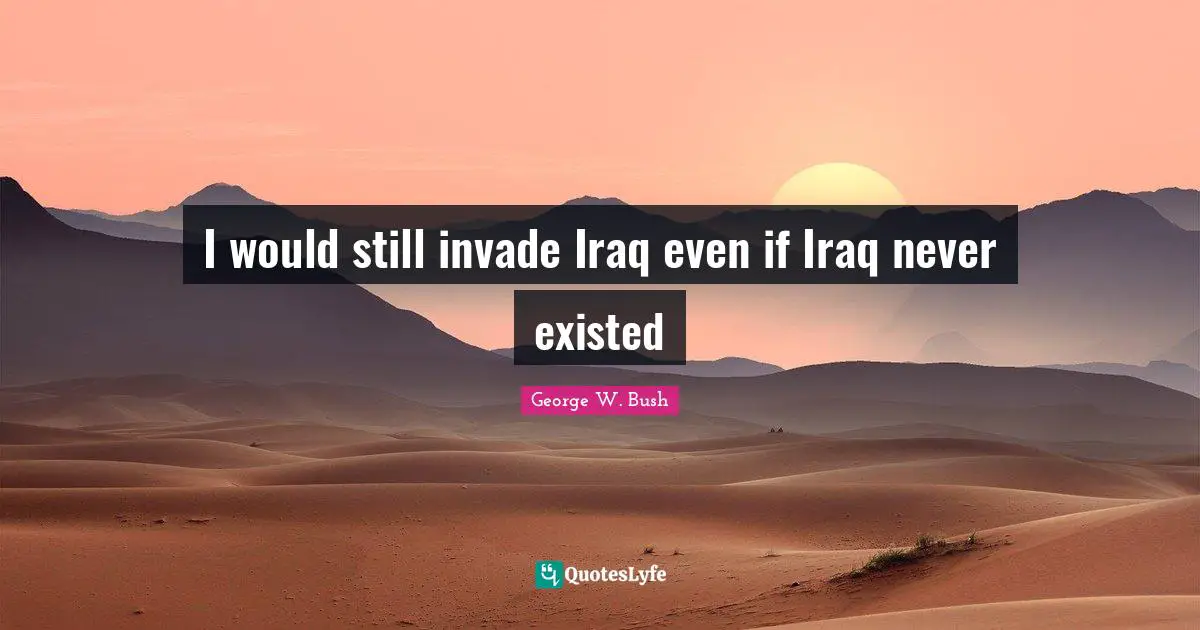 I would still invade Iraq even if Iraq never existed