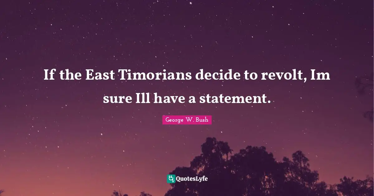 If the East Timorians decide to revolt, Im sure Ill have a statement.