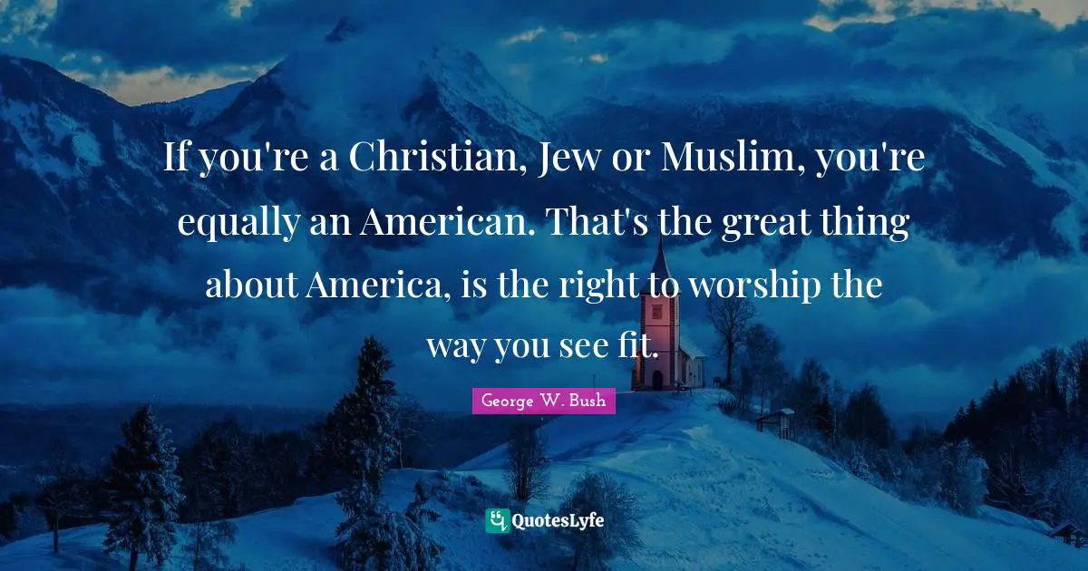 If you're a Christian, Jew or Muslim, you're equally an American. That's the great thing about America, is the right to worship the way you see fit.
