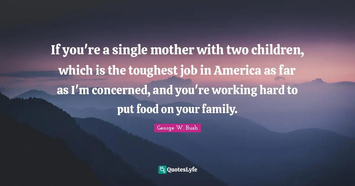 If you're a single mother with two children, which is the toughest job in America as far as I'm concerned, and you're working hard to put food on your family.