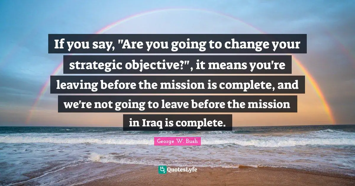 If you say, "Are you going to change your strategic objective?", it means you're leaving before the mission is complete, and we're not going to leave before the mission in Iraq is complete.