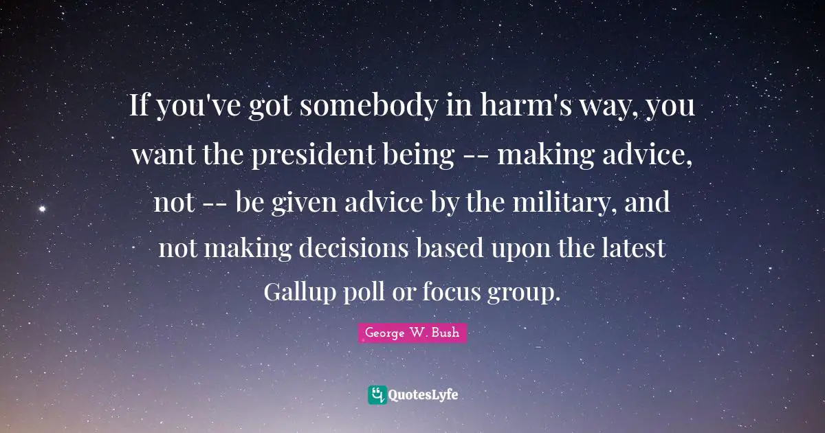 If you've got somebody in harm's way, you want the president being -- making advice, not -- be given advice by the military, and not making decisions based upon the latest Gallup poll or focus group.