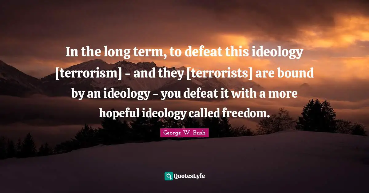 In the long term, to defeat this ideology [terrorism] - and they [terrorists] are bound by an ideology - you defeat it with a more hopeful ideology called freedom.