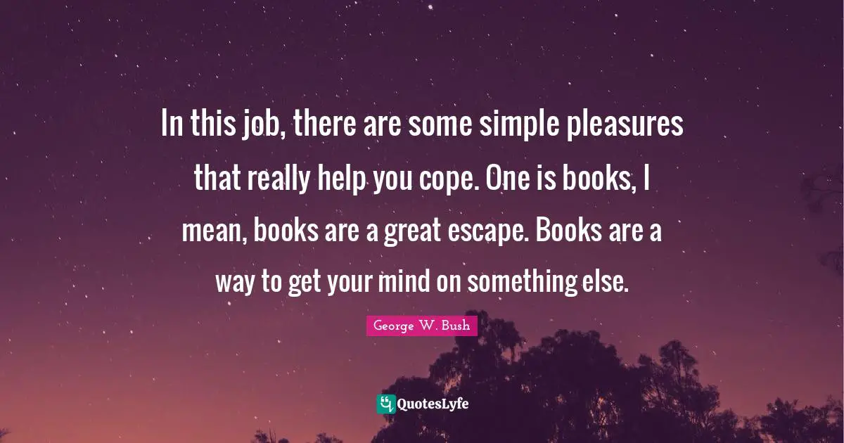 In this job, there are some simple pleasures that really help you cope. One is books, I mean, books are a great escape. Books are a way to get your mind on something else.