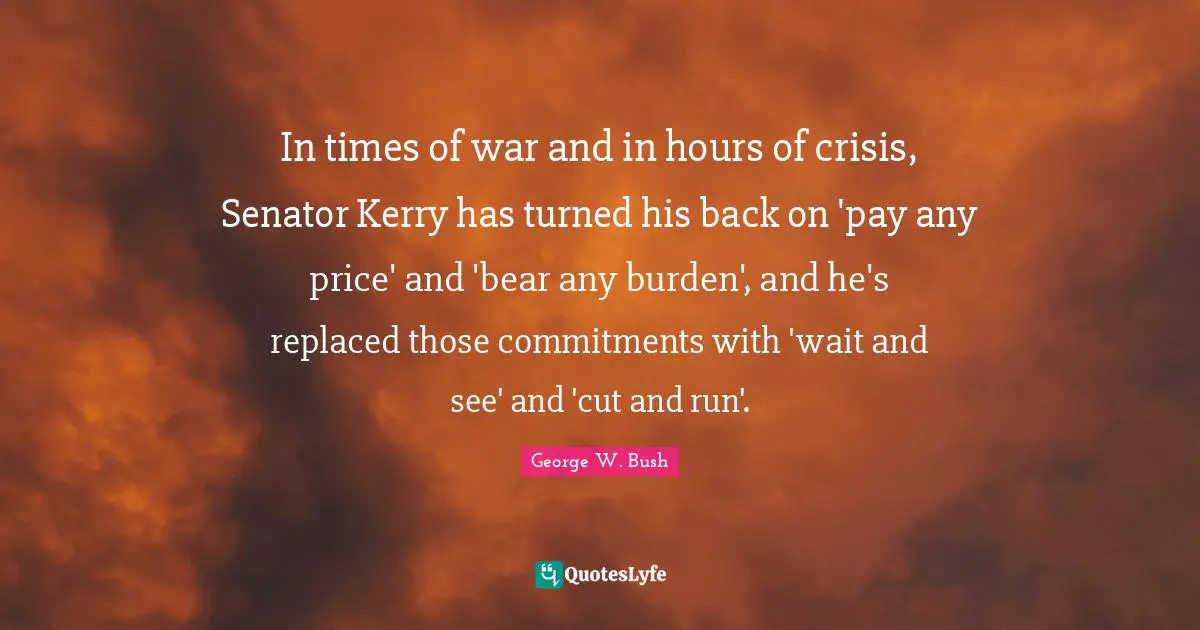 In times of war and in hours of crisis, Senator Kerry has turned his back on 'pay any price' and 'bear any burden', and he's replaced those commitments with 'wait and see' and 'cut and run'.