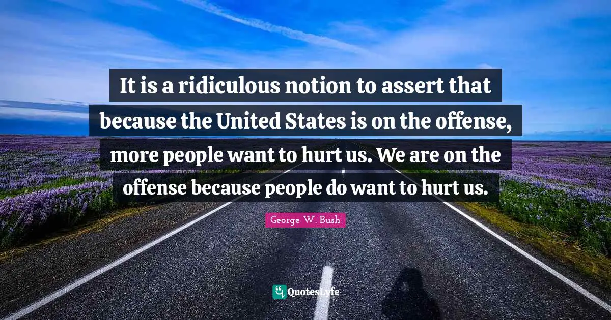 It is a ridiculous notion to assert that because the United States is on the offense, more people want to hurt us. We are on the offense because people do want to hurt us.
