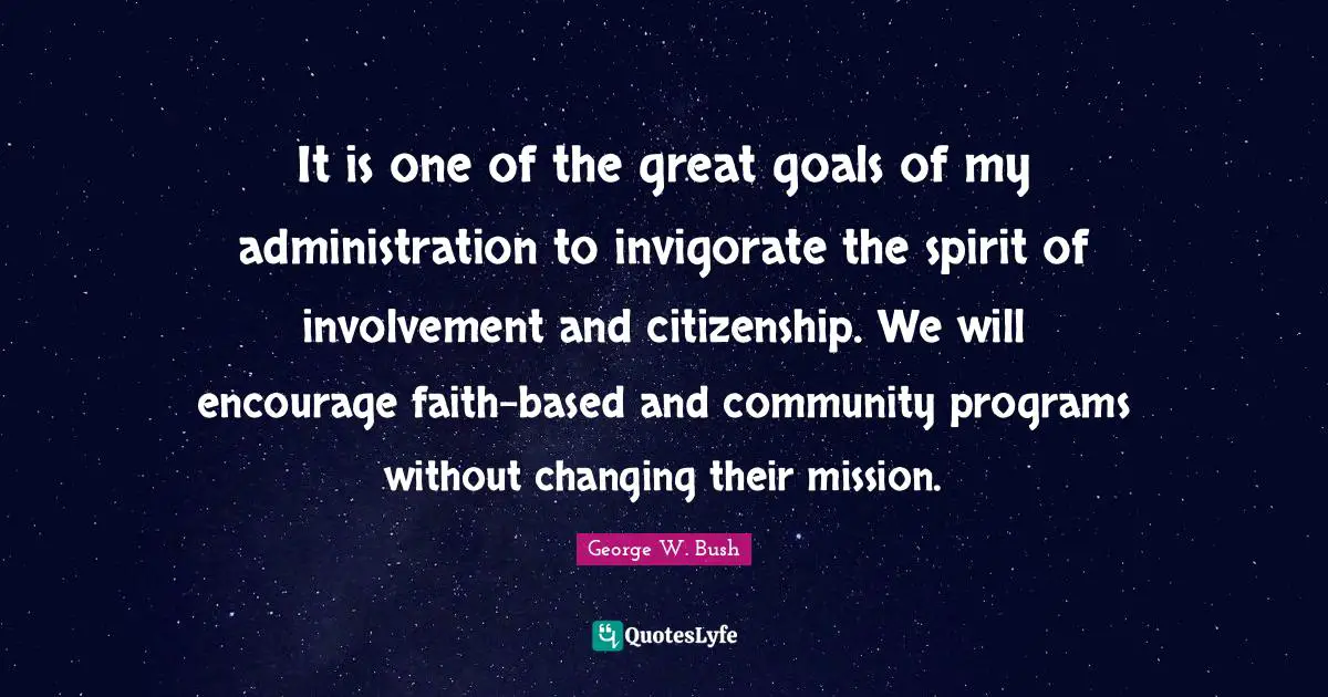It is one of the great goals of my administration to invigorate the spirit of involvement and citizenship. We will encourage faith-based and community programs without changing their mission.