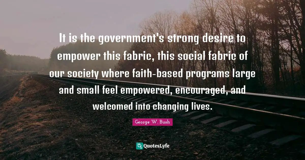 It is the government's strong desire to empower this fabric, this social fabric of our society where faith-based programs large and small feel empowered, encouraged, and welcomed into changing lives.