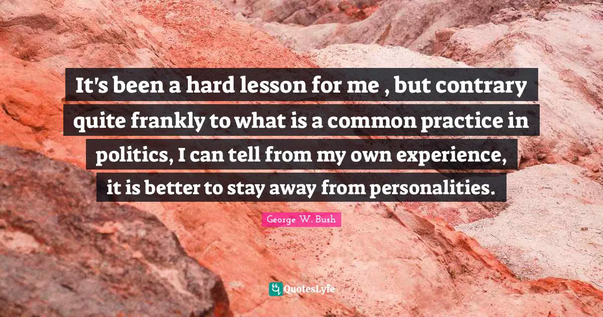 It's been a hard lesson for me , but contrary quite frankly to what is a common practice in politics, I can tell from my own experience, it is better to stay away from personalities.