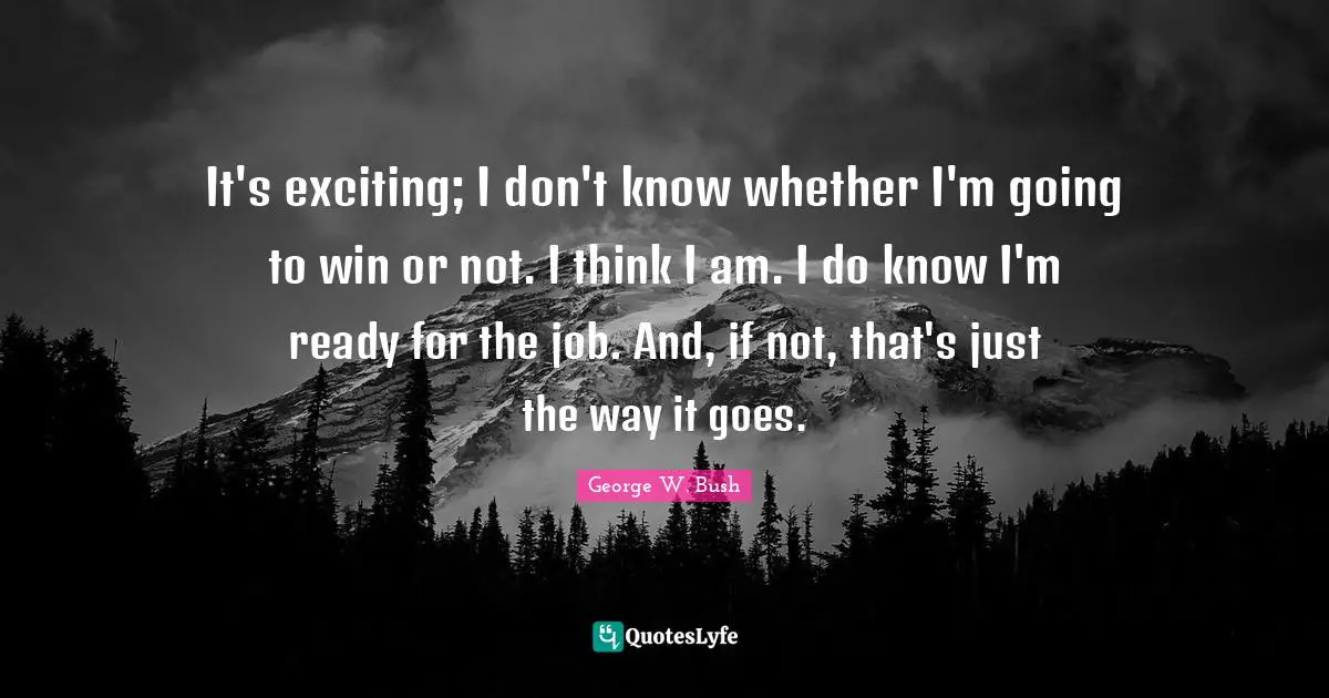 It's exciting; I don't know whether I'm going to win or not. I think I am. I do know I'm ready for the job. And, if not, that's just the way it goes.