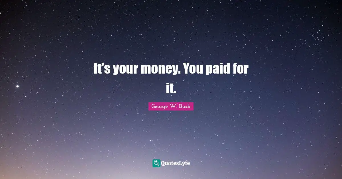 It's your money. You paid for it.