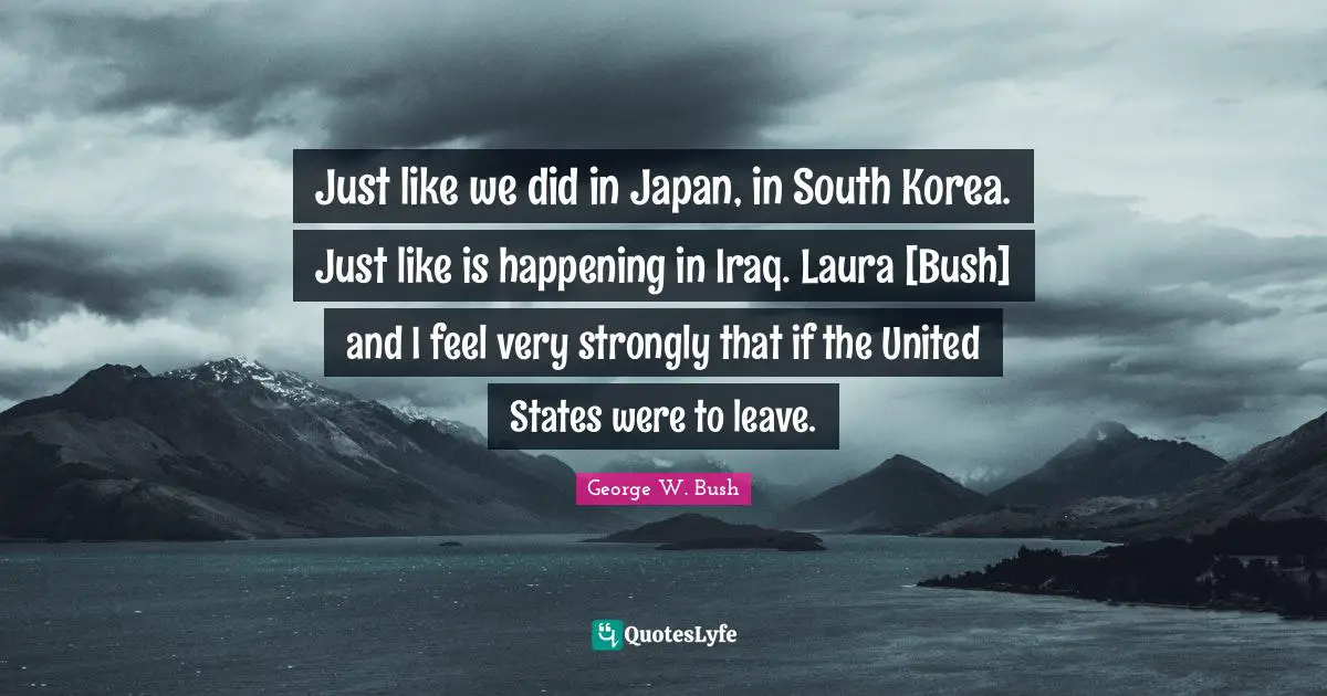 Just like we did in Japan, in South Korea. Just like is happening in Iraq. Laura [Bush] and I feel very strongly that if the United States were to leave.
