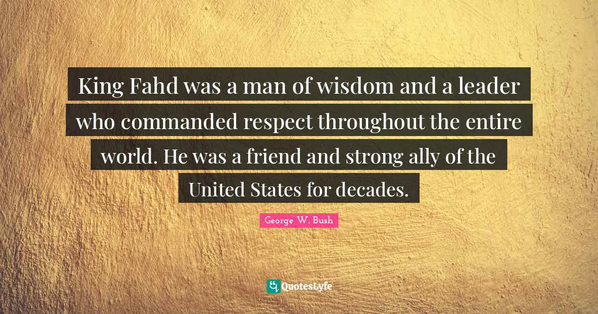 King Fahd was a man of wisdom and a leader who commanded respect throughout the entire world. He was a friend and strong ally of the United States for decades.