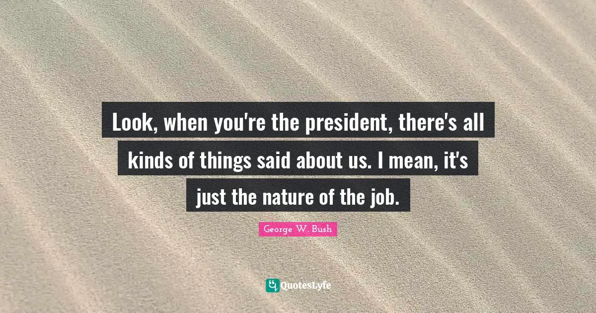 Look, when you're the president, there's all kinds of things said about us. I mean, it's just the nature of the job.