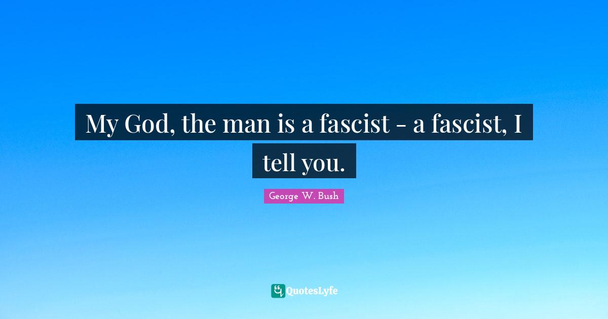 My God, the man is a fascist - a fascist, I tell you.
