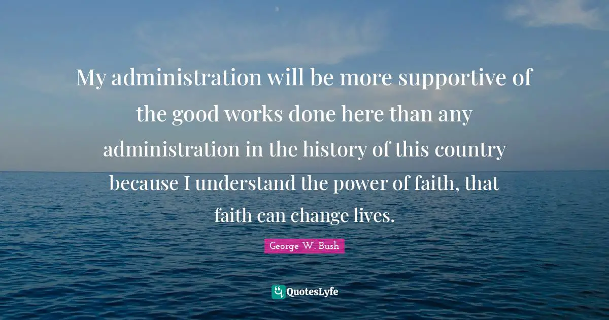 My administration will be more supportive of the good works done here than any administration in the history of this country because I understand the power of faith, that faith can change lives.