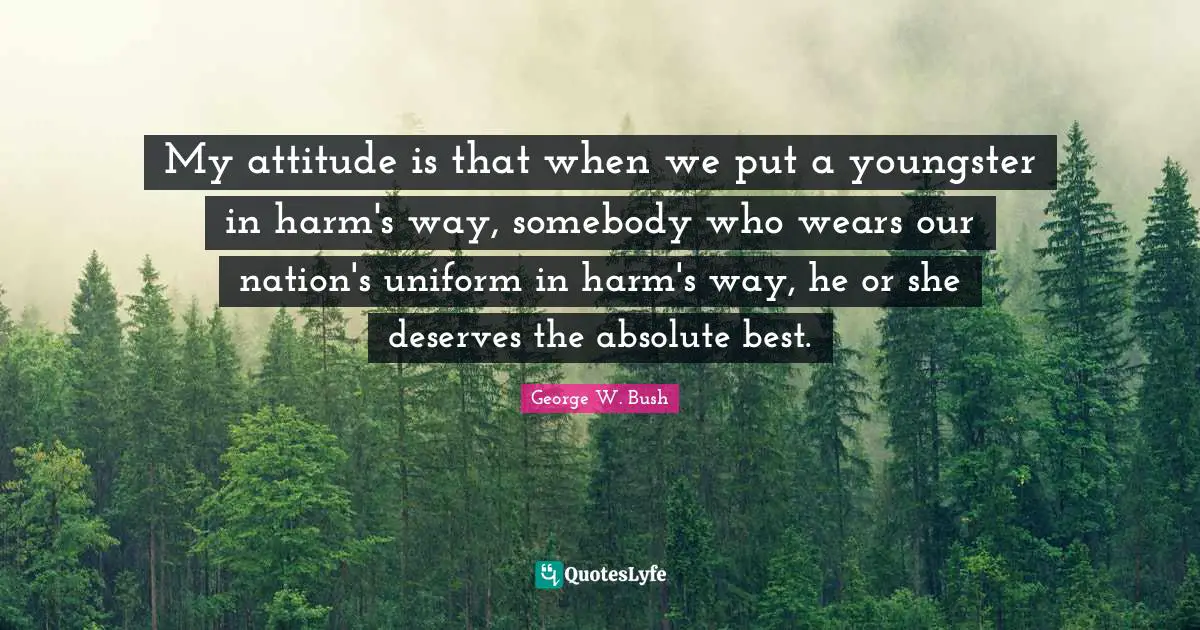 My attitude is that when we put a youngster in harm's way, somebody who wears our nation's uniform in harm's way, he or she deserves the absolute best.
