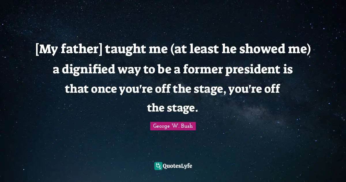 [My father] taught me (at least he showed me) a dignified way to be a former president is that once you're off the stage, you're off the stage.