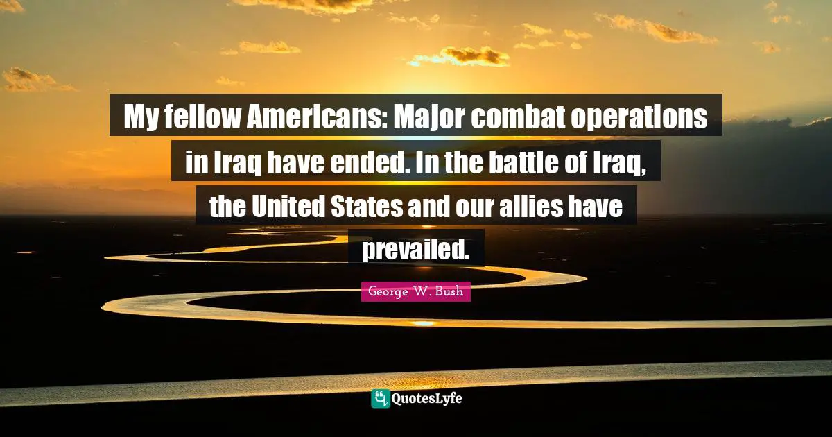 My fellow Americans: Major combat operations in Iraq have ended. In the battle of Iraq, the United States and our allies have prevailed.
