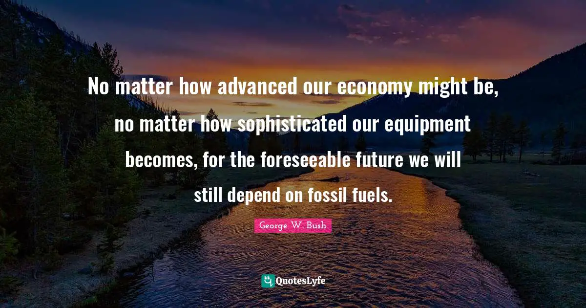 No matter how advanced our economy might be, no matter how sophisticated our equipment becomes, for the foreseeable future we will still depend on fossil fuels.
