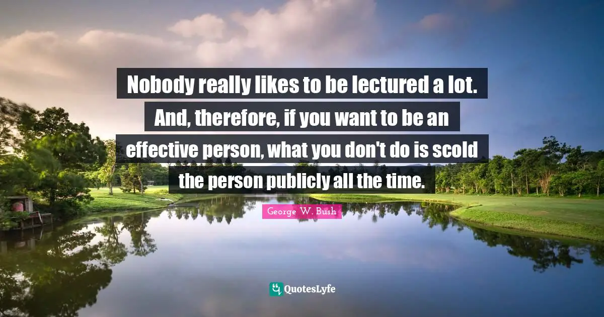 Nobody really likes to be lectured a lot. And, therefore, if you want to be an effective person, what you don't do is scold the person publicly all the time.