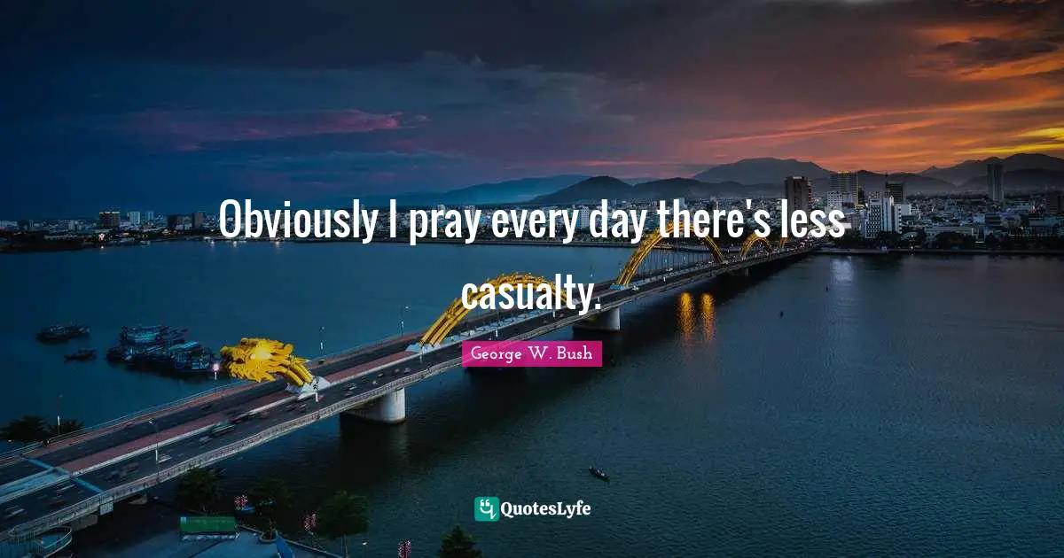 Obviously I pray every day there's less casualty.