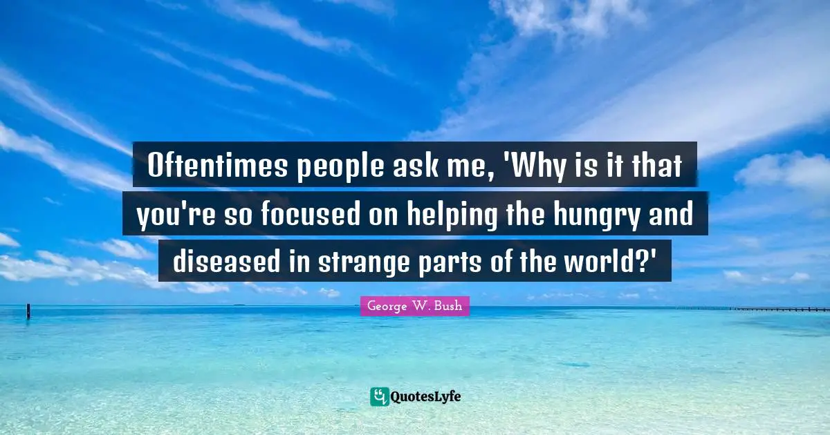 Oftentimes people ask me, 'Why is it that you're so focused on helping the hungry and diseased in strange parts of the world?'