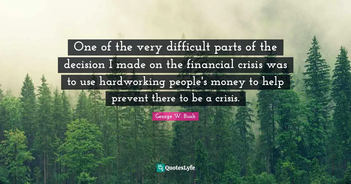 One of the very difficult parts of the decision I made on the financial crisis was to use hardworking people's money to help prevent there to be a crisis.