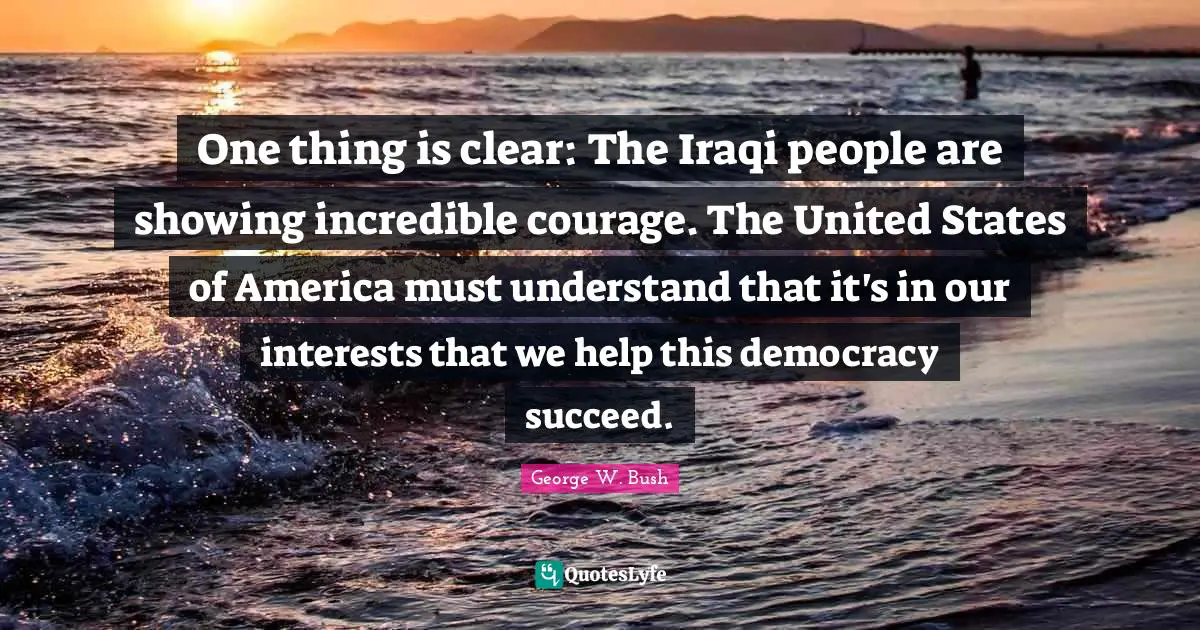 One thing is clear: The Iraqi people are showing incredible courage. The United States of America must understand that it's in our interests that we help this democracy succeed.
