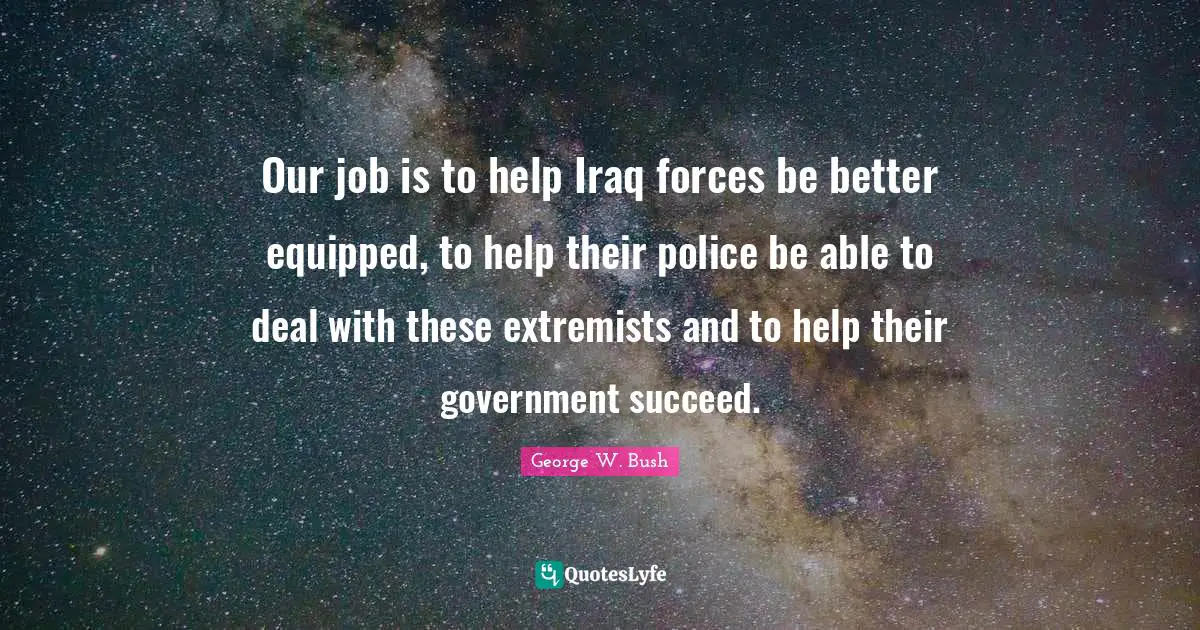 Our job is to help Iraq forces be better equipped, to help their police be able to deal with these extremists and to help their government succeed.