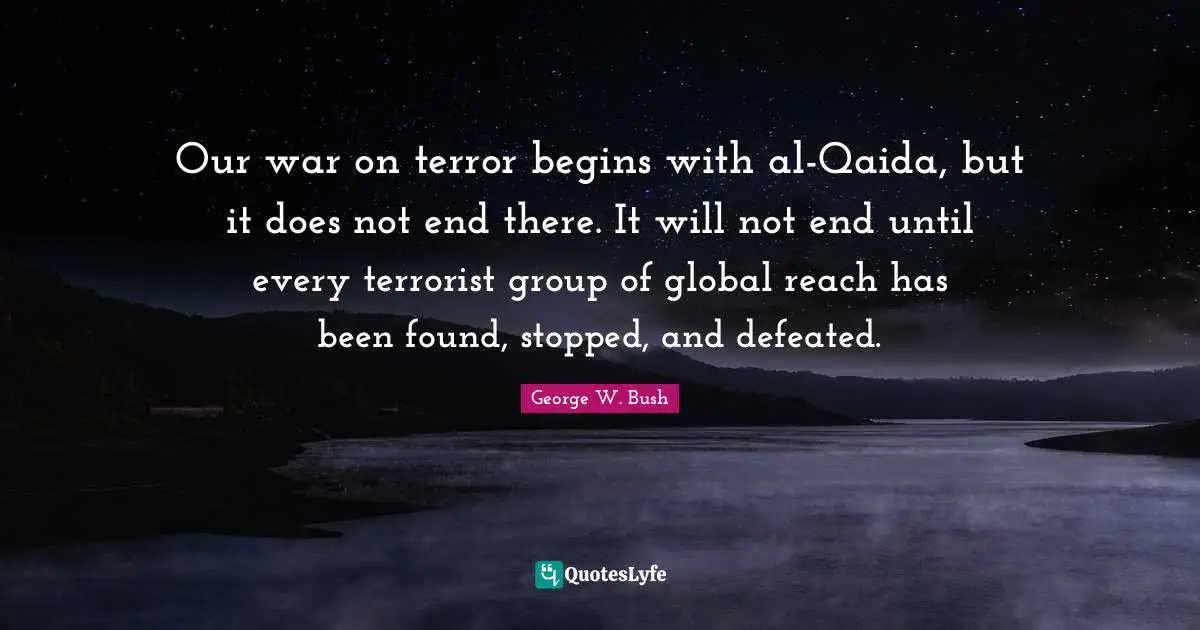 George W. Bush Quotes: "Our war on terror begins with al-Qaida, but it does not end there. It will not end until every terrorist group of global reach has been found, stopped, and defeated."