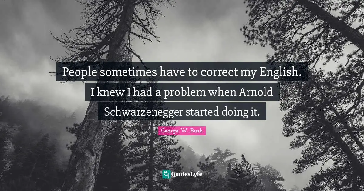 People sometimes have to correct my English. I knew I had a problem when Arnold Schwarzenegger started doing it.