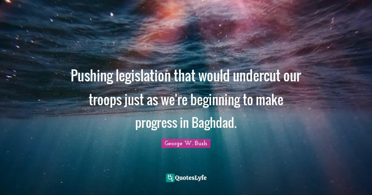 Pushing legislation that would undercut our troops just as we're beginning to make progress in Baghdad.