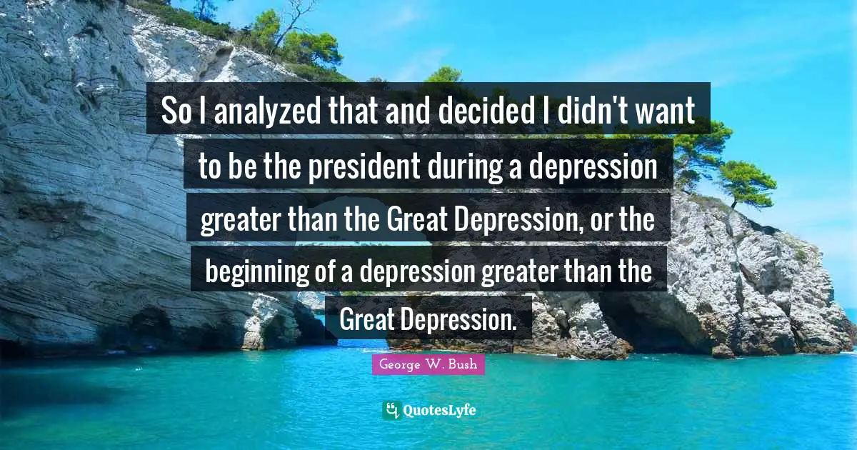 So I analyzed that and decided I didn't want to be the president during a depression greater than the Great Depression, or the beginning of a depression greater than the Great Depression.