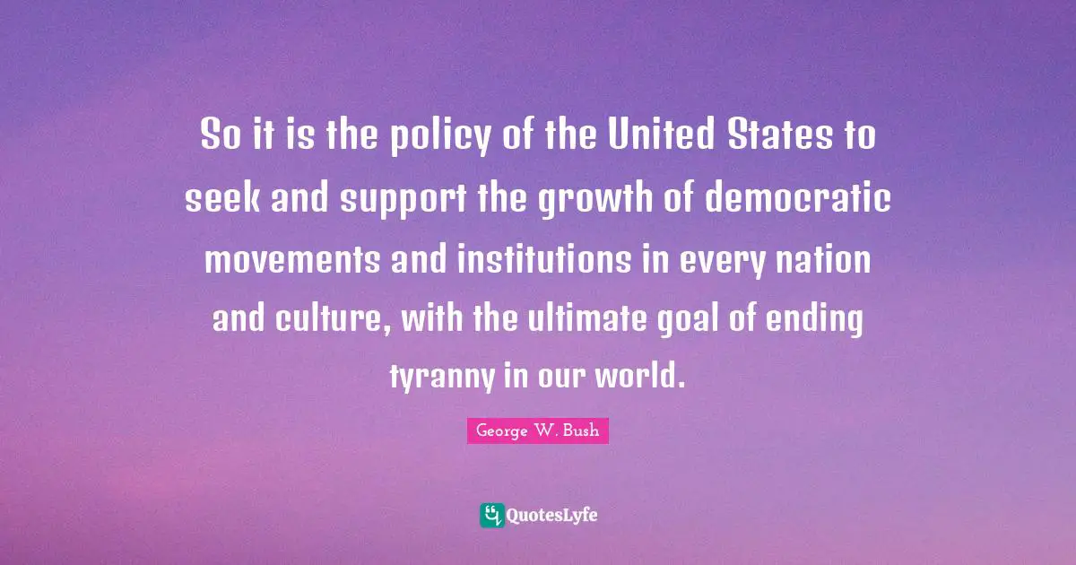 Ultimate Goal Quotes: "So it is the policy of the United States to seek and support the growth of democratic movements and institutions in every nation and culture, with the ultimate goal of ending tyranny in our world."