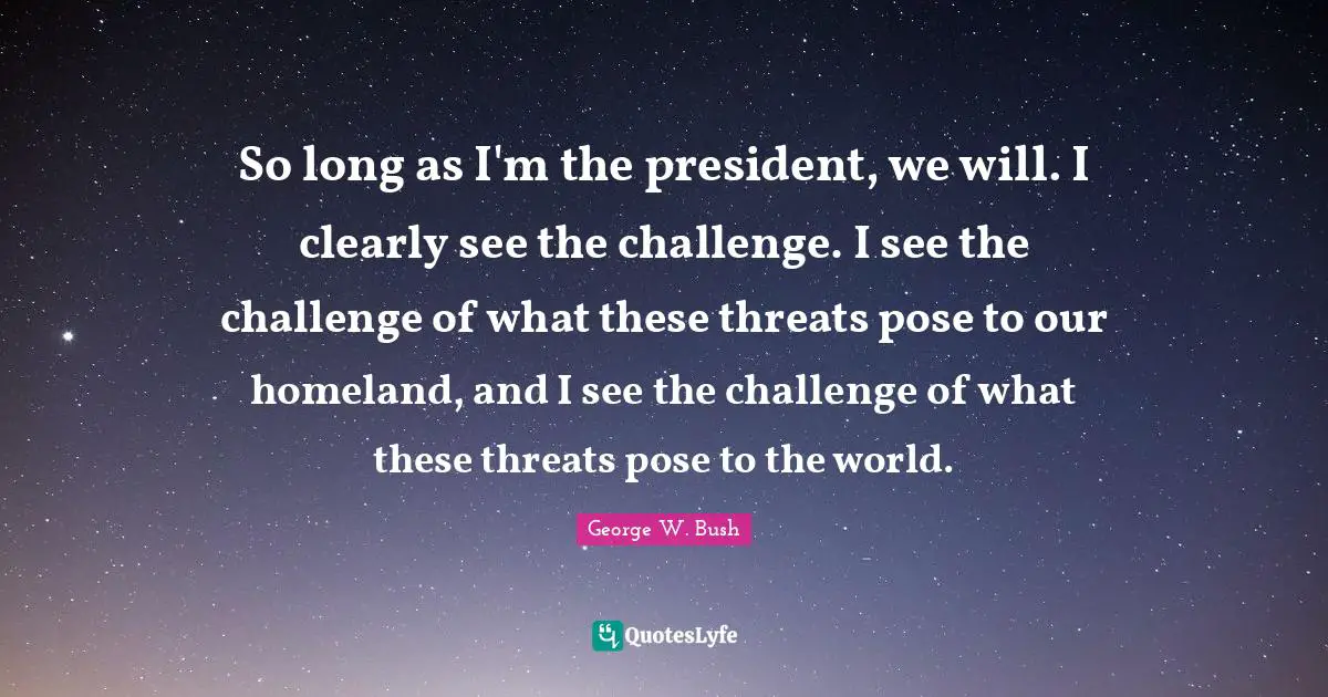 So long as I'm the president, we will. I clearly see the challenge. I see the challenge of what these threats pose to our homeland, and I see the challenge of what these threats pose to the world.