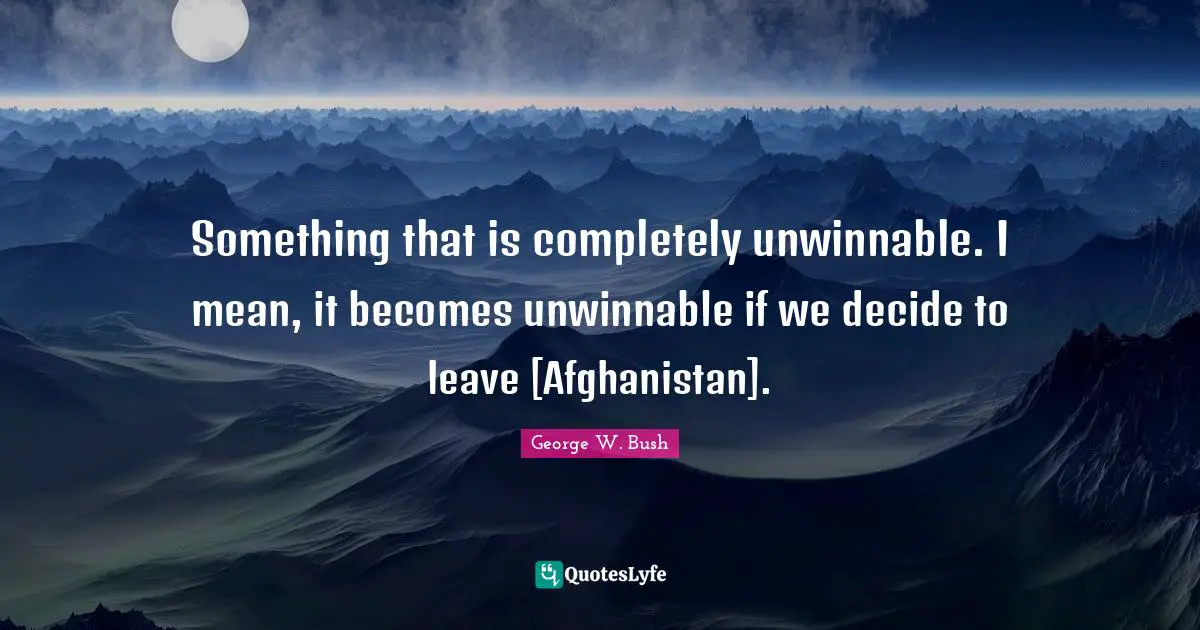 Something that is completely unwinnable. I mean, it becomes unwinnable if we decide to leave [Afghanistan].