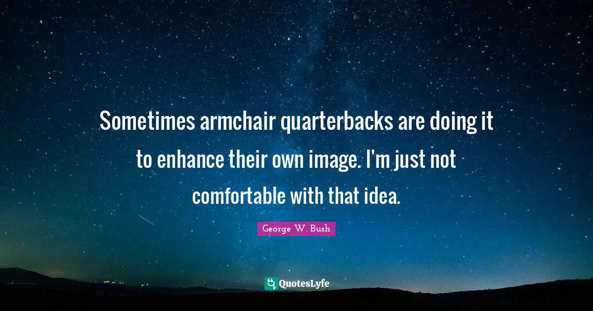 Sometimes armchair quarterbacks are doing it to enhance their own image. I'm just not comfortable with that idea.