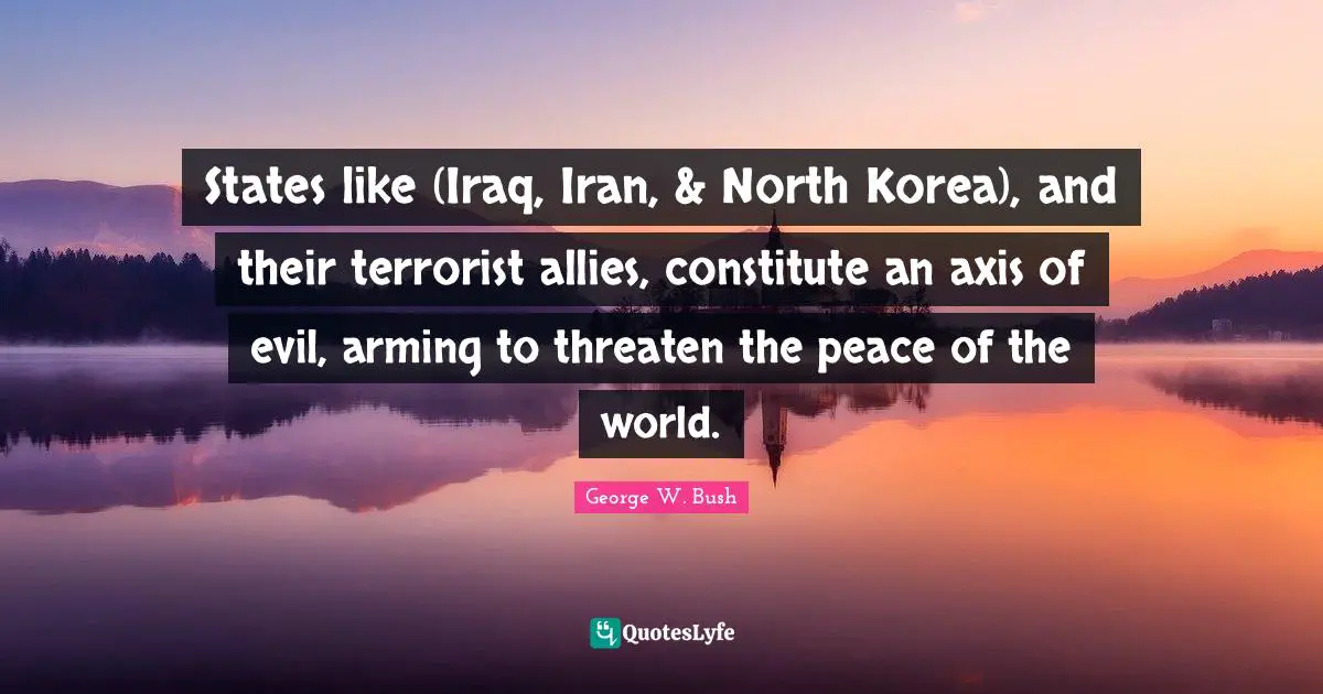 Axes Quotes: "States like (Iraq, Iran, & North Korea), and their terrorist allies, constitute an axis of evil, arming to threaten the peace of the world."