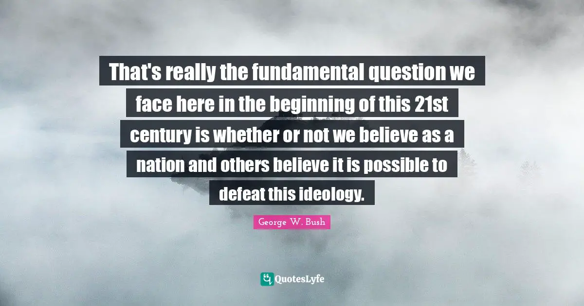 That's really the fundamental question we face here in the beginning of this 21st century is whether or not we believe as a nation and others believe it is possible to defeat this ideology.