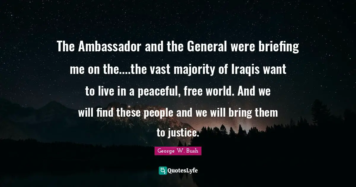 George W. Bush Quotes: "The Ambassador and the General were briefing me on the....the vast majority of Iraqis want to live in a peaceful, free world. And we will find these people and we will bring them to justice."