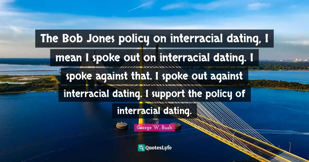 The Bob Jones policy on interracial dating, I mean I spoke out on interracial dating. I spoke against that. I spoke out against interracial dating. I support the policy of interracial dating.