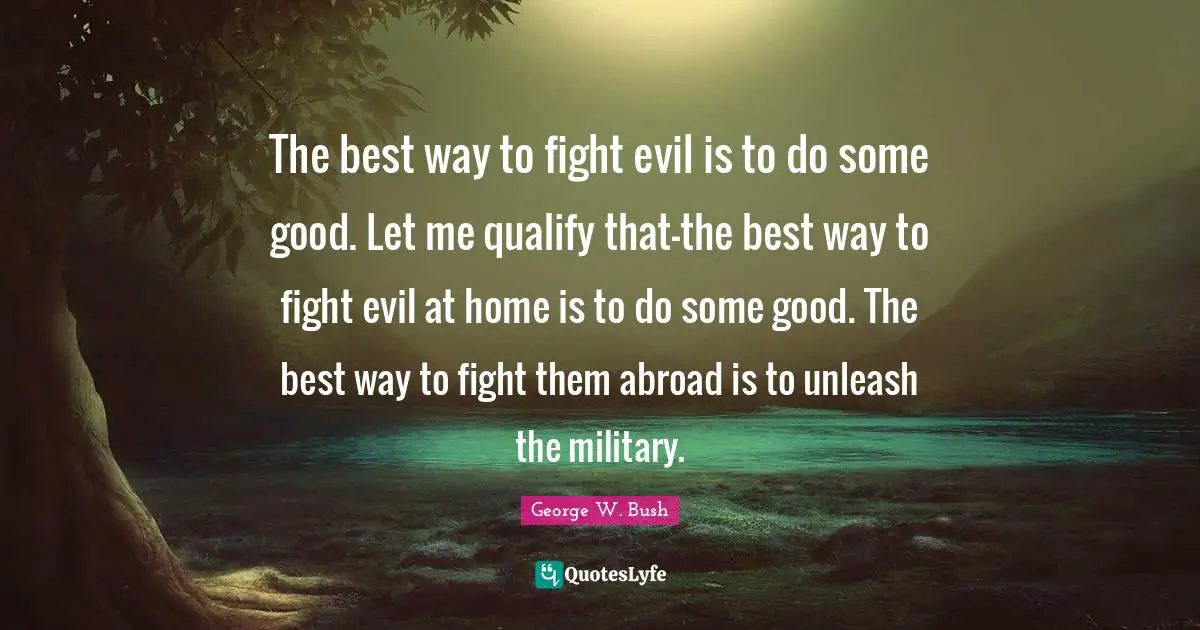 The best way to fight evil is to do some good. Let me qualify that—the best way to fight evil at home is to do some good. The best way to fight them abroad is to unleash the military.