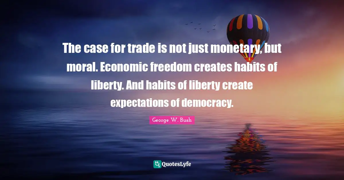 The case for trade is not just monetary, but moral. Economic freedom creates habits of liberty. And habits of liberty create expectations of democracy.