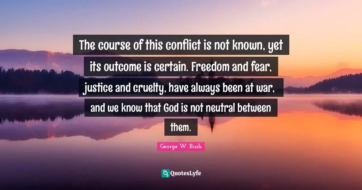 The course of this conflict is not known, yet its outcome is certain. Freedom and fear, justice and cruelty, have always been at war, and we know that God is not neutral between them.