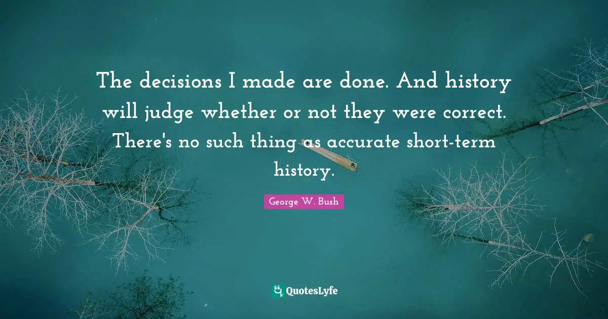 The decisions I made are done. And history will judge whether or not they were correct. There's no such thing as accurate short-term history.